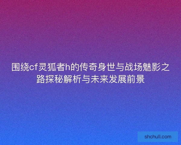 围绕cf灵狐者h的传奇身世与战场魅影之路探秘解析与未来发展前景