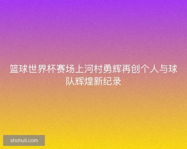 篮球世界杯赛场上河村勇辉再创个人与球队辉煌新纪录