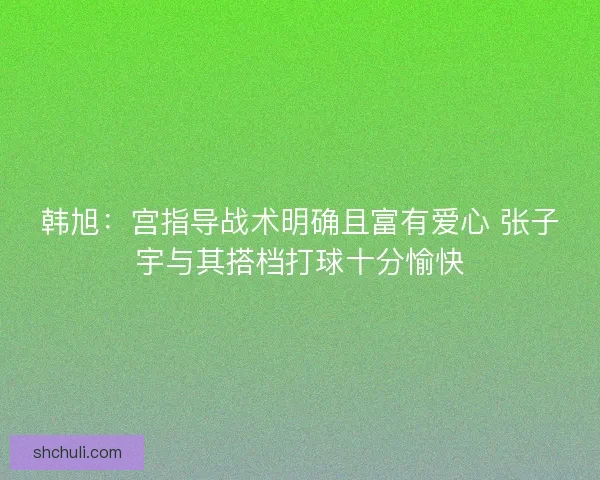 韩旭：宫指导战术明确且富有爱心 张子宇与其搭档打球十分愉快