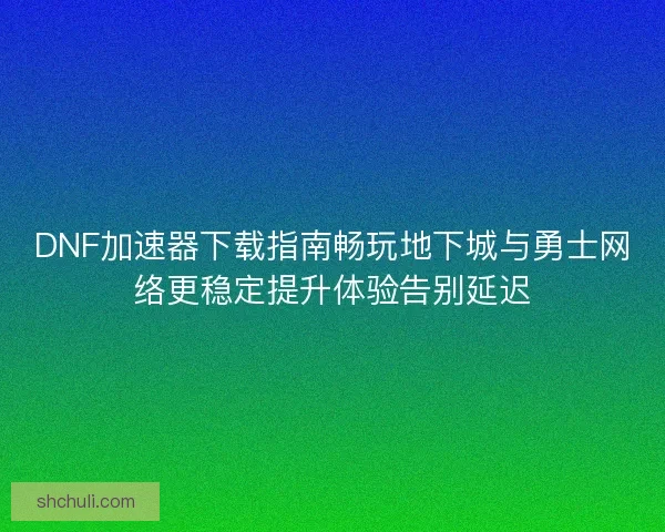 DNF加速器下载指南畅玩地下城与勇士网络更稳定提升体验告别延迟