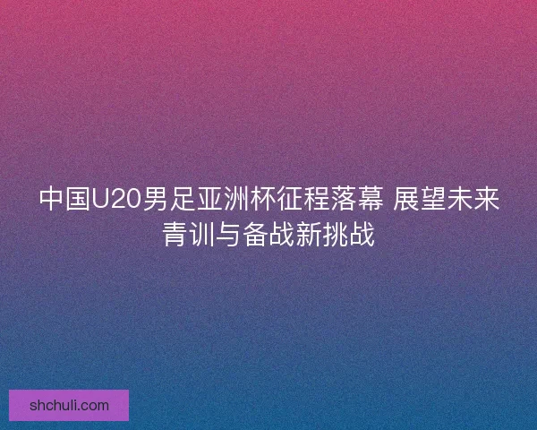 中国U20男足亚洲杯征程落幕 展望未来青训与备战新挑战