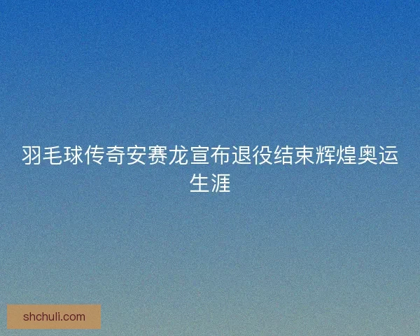 羽毛球传奇安赛龙宣布退役结束辉煌奥运生涯