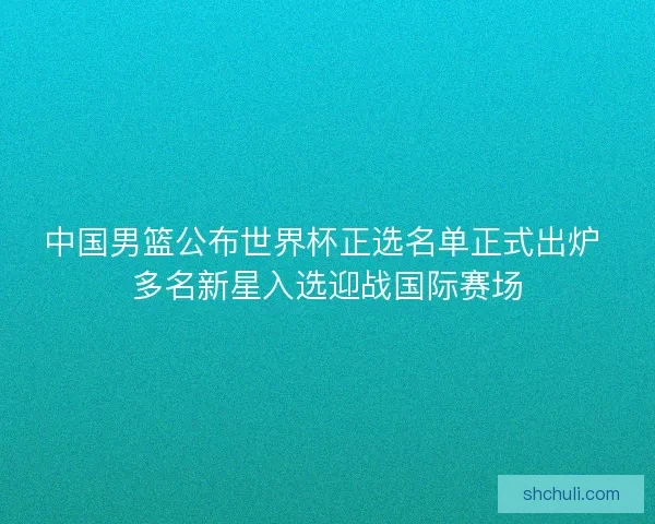 中国男篮公布世界杯正选名单正式出炉 多名新星入选迎战国际赛场