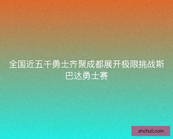 全国近五千勇士齐聚成都展开极限挑战斯巴达勇士赛