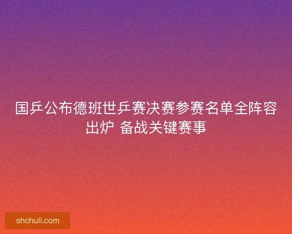 国乒公布德班世乒赛决赛参赛名单全阵容出炉 备战关键赛事