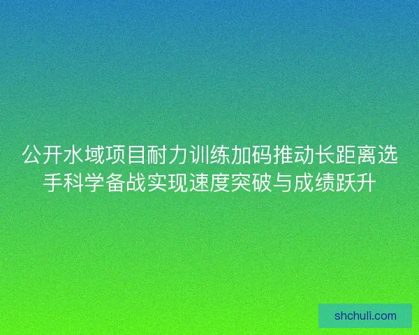 公开水域项目耐力训练加码推动长距离选手科学备战实现速度突破与成绩跃升
