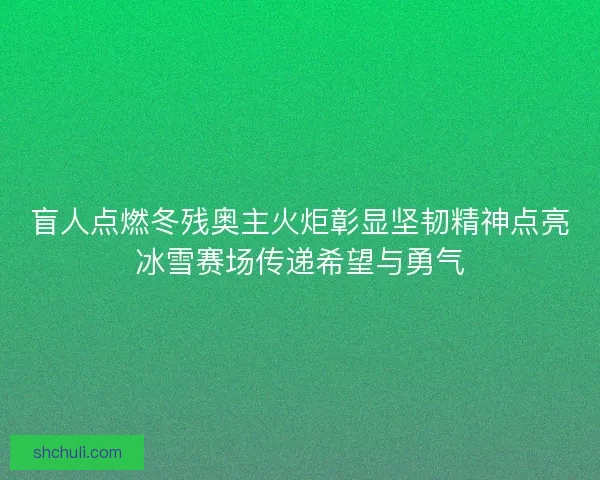 盲人点燃冬残奥主火炬彰显坚韧精神点亮冰雪赛场传递希望与勇气